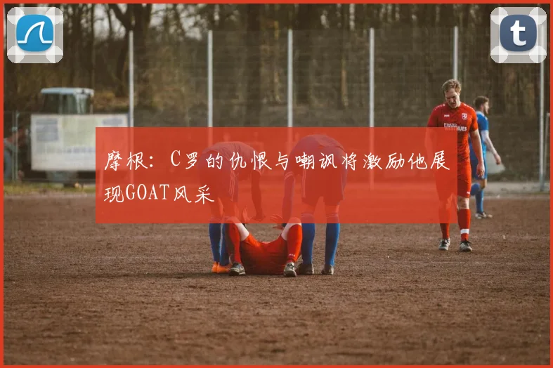 摩根：C罗的仇恨与嘲讽将激励他展现GOAT风采