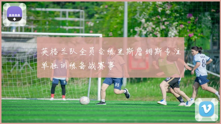 英格兰队全员合练里斯詹姆斯专注单独训练备战赛事