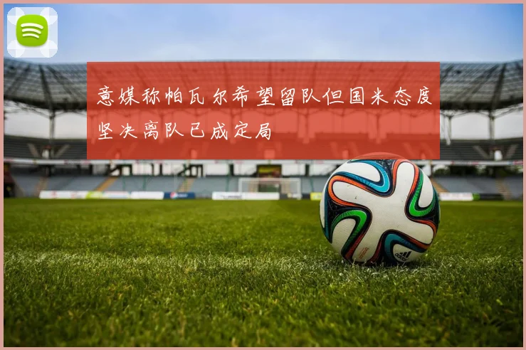 意媒称帕瓦尔希望留队但国米态度坚决离队已成定局