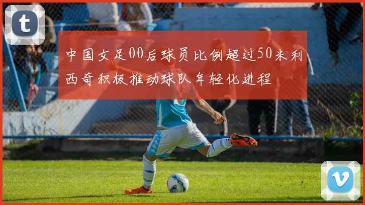 中国女足00后球员比例超过50米利西奇积极推动球队年轻化进程