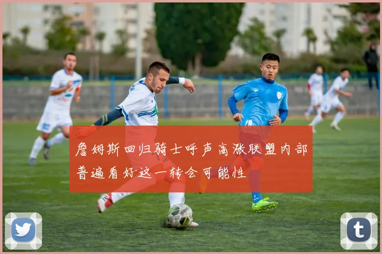 詹姆斯回归骑士呼声高涨联盟内部普遍看好这一转会可能性