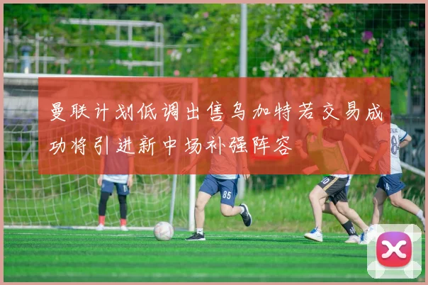 曼联计划低调出售乌加特若交易成功将引进新中场补强阵容