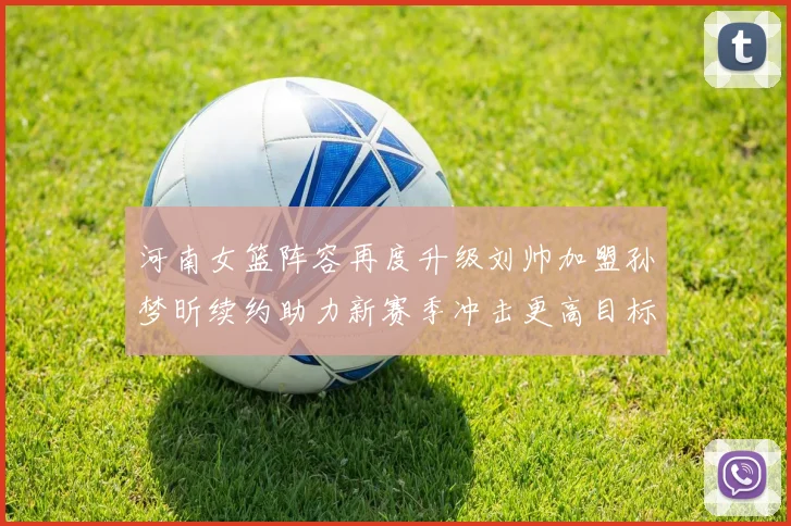 河南女篮阵容再度升级刘帅加盟孙梦昕续约助力新赛季冲击更高目标