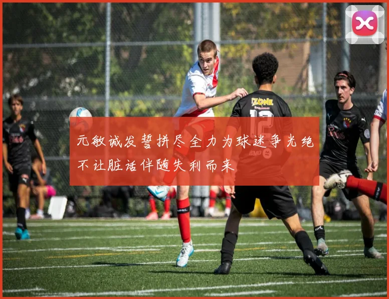 元敏诚发誓拼尽全力为球迷争光绝不让脏话伴随失利而来