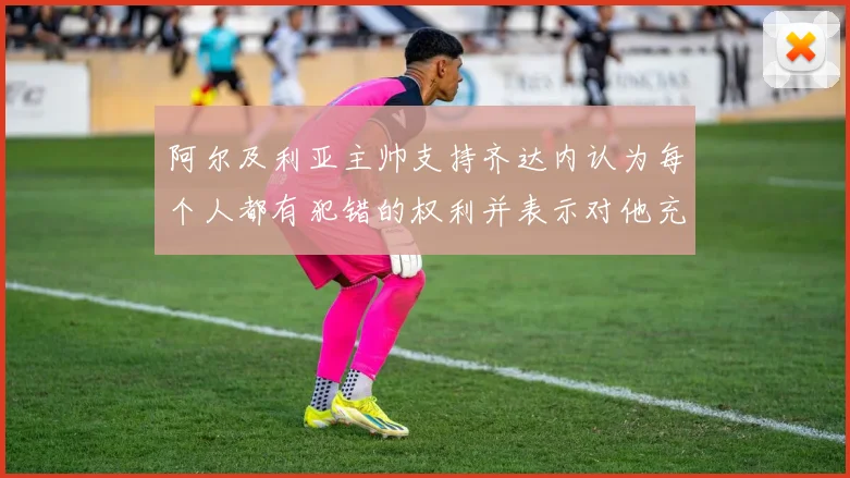 阿尔及利亚主帅支持齐达内认为每个人都有犯错的权利并表示对他充满信心