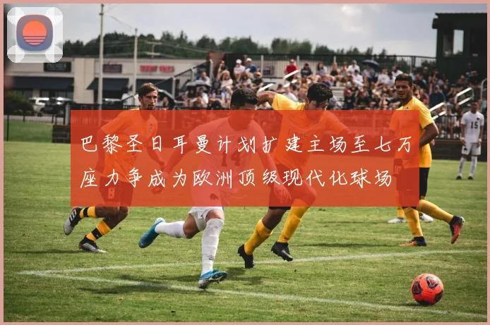 巴黎圣日耳曼计划扩建主场至七万座力争成为欧洲顶级现代化球场