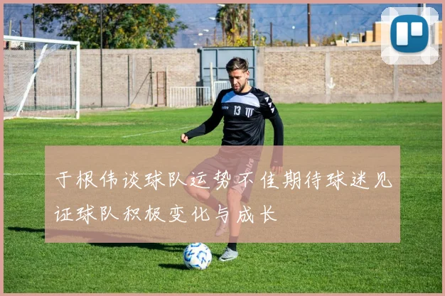 于根伟谈球队运势不佳期待球迷见证球队积极变化与成长