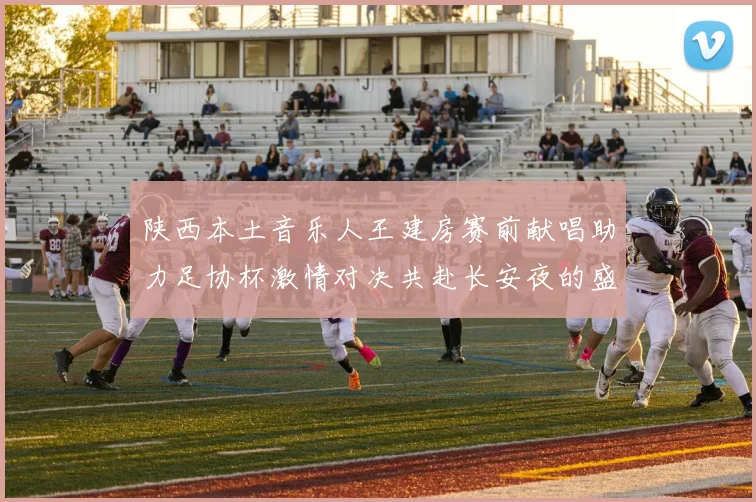 陕西本土音乐人王建房赛前献唱助力足协杯激情对决共赴长安夜的盛宴