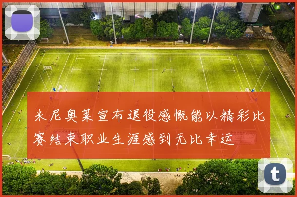 米尼奥莱宣布退役感慨能以精彩比赛结束职业生涯感到无比幸运