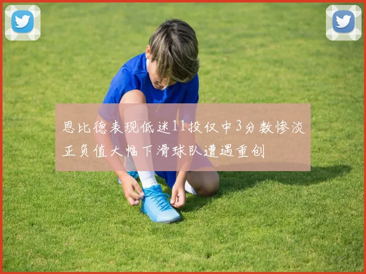恩比德表现低迷11投仅中3分数惨淡正负值大幅下滑球队遭遇重创