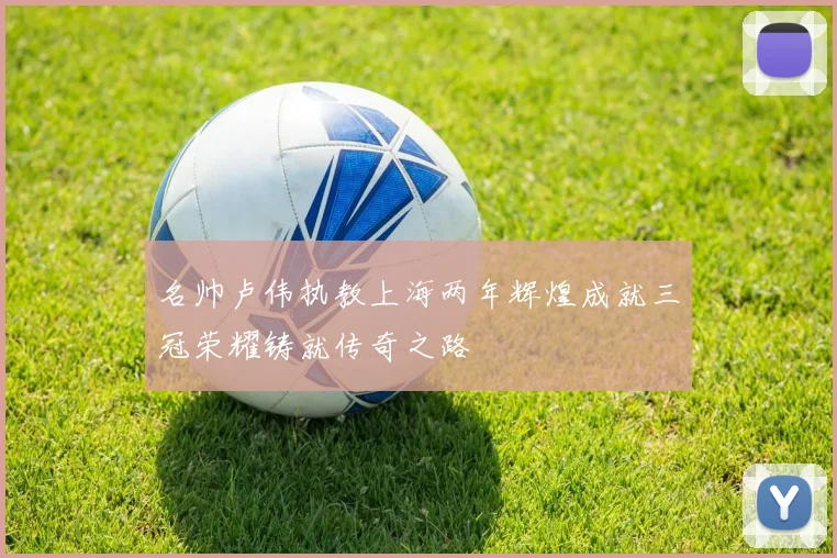 名帅卢伟执教上海两年辉煌成就三冠荣耀铸就传奇之路
