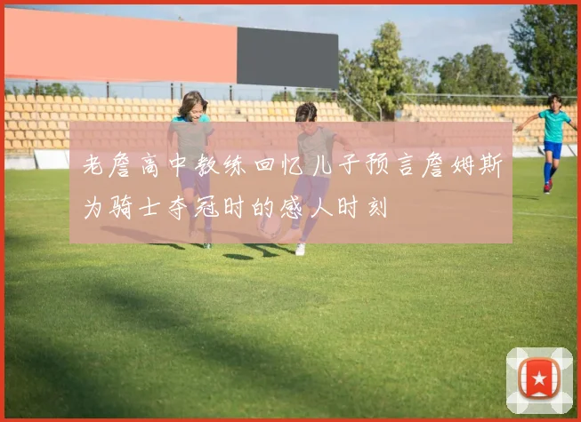 老詹高中教练回忆儿子预言詹姆斯为骑士夺冠时的感人时刻