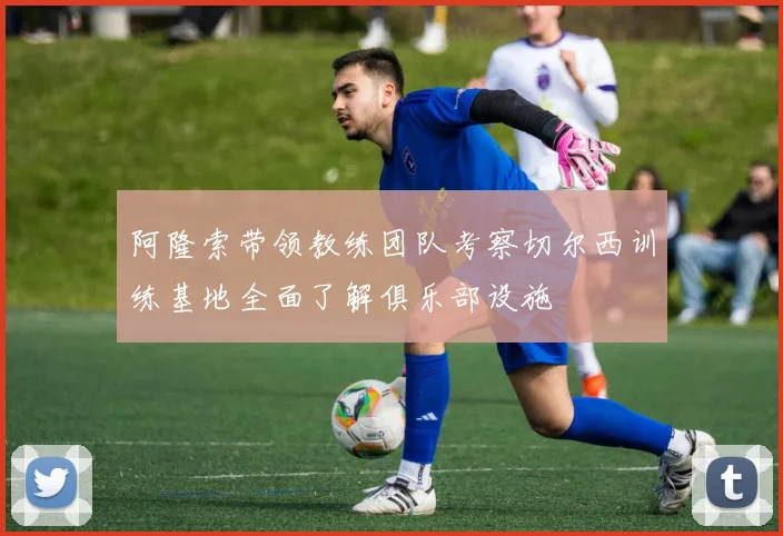 阿隆索带领教练团队考察切尔西训练基地全面了解俱乐部设施