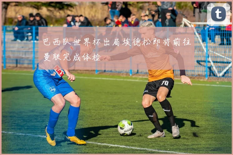 巴西队世界杯出局埃德松即将前往曼联完成体检