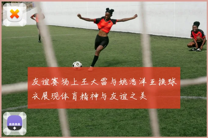 友谊赛场上王大雷与姚浩洋互换球衣展现体育精神与友谊之美