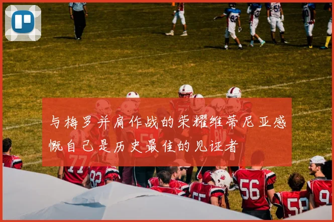 与梅罗并肩作战的荣耀维蒂尼亚感慨自己是历史最佳的见证者