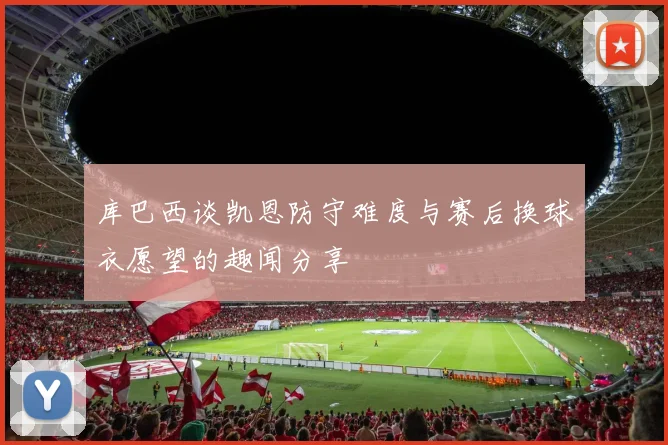 库巴西谈凯恩防守难度与赛后换球衣愿望的趣闻分享
