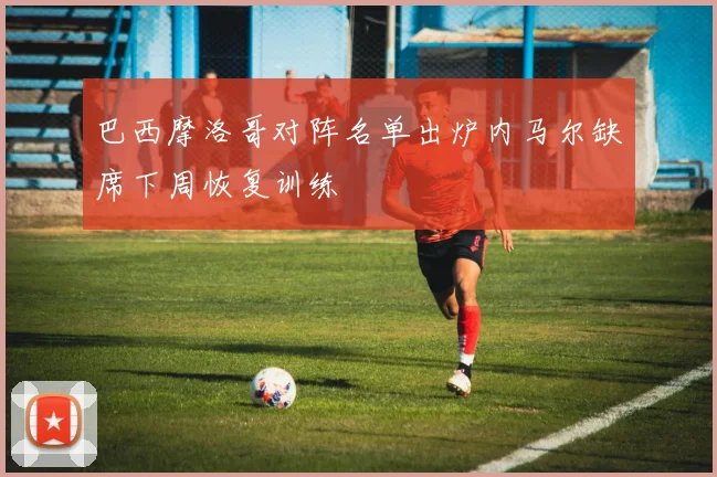 巴西摩洛哥对阵名单出炉内马尔缺席下周恢复训练