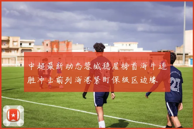 中超最新动态蓉城稳居榜首海牛连胜冲击前列海港紧盯保级区边缘
