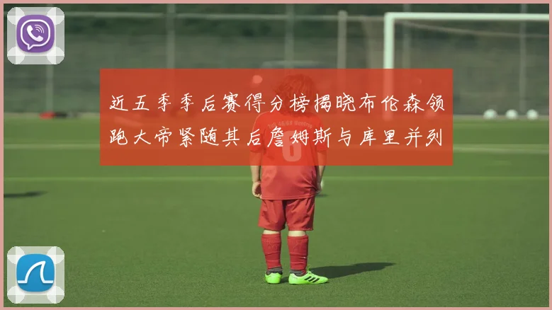 近五季季后赛得分榜揭晓布伦森领跑大帝紧随其后詹姆斯与库里并列第四